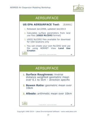 AERMOD Air Dispersion Modeling Workshop
Copyright 1996-2014 – Lakes Environmental Software - www.webLakes.com
37
© Copyright 1996-2014 – Lakes Environmental Software 84
AERSURFACE
US EPA AERSURFACE Tool:
1. Released Jan/2008, updated Jan/2013
2. Calculates surface parameters from land
use files (USGS NLCD92 format)
3. USGS NLCD92 files available for download
for USA locations only
4. You can create your own NLCD92 land use
file using AERMET View Land Use
Creator.
© Copyright 1996-2014 – Lakes Environmental Software 85
AERSURFACE
1. Surface Roughness: inverse
distance weighted geometric mean
over 0.1 to 5km – direction specific
2. Bowen Ratio: geometric mean over
10km
3. Albedo: arithmetic mean over 10km
 