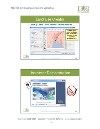 AERMOD Air Dispersion Modeling Workshop
Copyright 1996-2014 – Lakes Environmental Software - www.webLakes.com
39
© Copyright 1996-2014 – Lakes Environmental Software 88
Land Use Creator
Create your
own land use
file, in NLCD92
format, to be
used in
AERSURFACE.
“Tools | Land Use Creator” menu option
© Copyright 1996-2014 – Lakes Environmental Software 95
Instructor Demonstration
 
