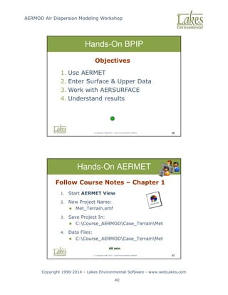 AERMOD Air Dispersion Modeling Workshop
Copyright 1996-2014 – Lakes Environmental Software - www.webLakes.com
40
© Copyright 1996-2014 – Lakes Environmental Software 96
Hands-On BPIP
Objectives
1. Use AERMET
2. Enter Surface  Upper Data
3. Work with AERSURFACE
4. Understand results
© Copyright 1996-2014 – Lakes Environmental Software 97
Hands-On AERMET
Follow Course Notes – Chapter 1
1. Start AERMET View
2. New Project Name:
 Met_Terrain.amf
3. Save Project In:
 C:Course_AERMODCase_TerrainMet
4. Data Files:
 C:Course_AERMODCase_TerrainMet
40 min
 
