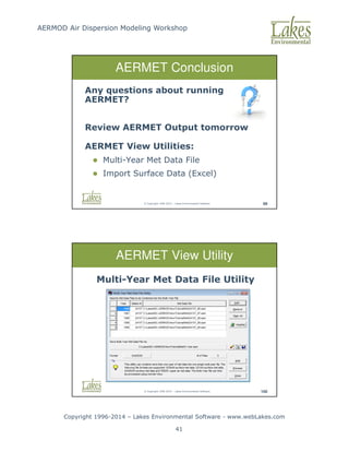 AERMOD Air Dispersion Modeling Workshop
Copyright 1996-2014 – Lakes Environmental Software - www.webLakes.com
41
© Copyright 1996-2014 – Lakes Environmental Software 99
AERMET Conclusion
Any questions about running
AERMET?
Review AERMET Output tomorrow
AERMET View Utilities:
 Multi-Year Met Data File
 Import Surface Data (Excel)
© Copyright 1996-2014 – Lakes Environmental Software 100
AERMET View Utility
Multi-Year Met Data File Utility
 
