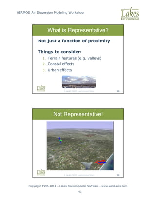 AERMOD Air Dispersion Modeling Workshop
Copyright 1996-2014 – Lakes Environmental Software - www.webLakes.com
43
© Copyright 1996-2014 – Lakes Environmental Software 103
What is Representative?
Not just a function of proximity
Things to consider:
1. Terrain features (e.g. valleys)
2. Coastal effects
3. Urban effects
© Copyright 1996-2014 – Lakes Environmental Software 104
Not Representative!
 
