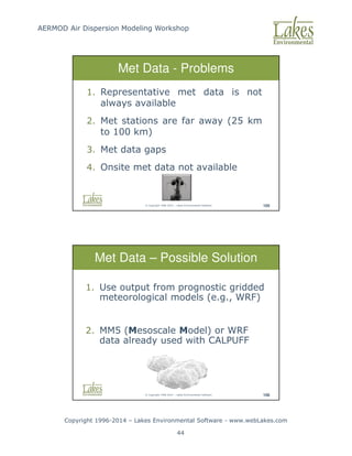 AERMOD Air Dispersion Modeling Workshop
Copyright 1996-2014 – Lakes Environmental Software - www.webLakes.com
44
© Copyright 1996-2014 – Lakes Environmental Software 105
Met Data - Problems
1. Representative met data is not
always available
2. Met stations are far away (25 km
to 100 km)
3. Met data gaps
4. Onsite met data not available
© Copyright 1996-2014 – Lakes Environmental Software 106
Met Data – Possible Solution
1. Use output from prognostic gridded
meteorological models (e.g., WRF)
2. MM5 (Mesoscale Model) or WRF
data already used with CALPUFF
 