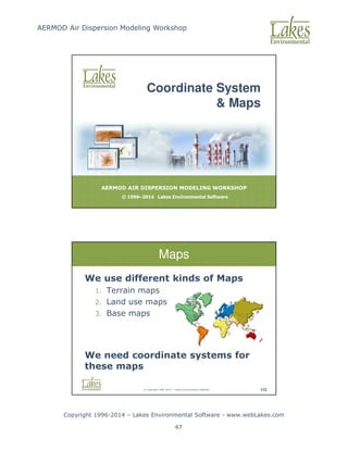 AERMOD Air Dispersion Modeling Workshop
Copyright 1996-2014 – Lakes Environmental Software - www.webLakes.com
47
AERMOD AIR DISPERSION MODELING WORKSHOP
© 1996–2014 Lakes Environmental Software
Coordinate System
 Maps
© Copyright 1996-2014 – Lakes Environmental Software 112
Maps
We use different kinds of Maps
1. Terrain maps
2. Land use maps
3. Base maps
We need coordinate systems for
these maps
 