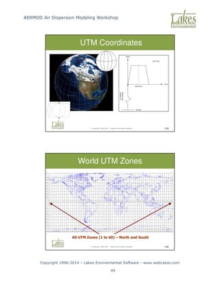 AERMOD Air Dispersion Modeling Workshop
Copyright 1996-2014 – Lakes Environmental Software - www.webLakes.com
49
© Copyright 1996-2014 – Lakes Environmental Software 115
UTM Coordinates
© Copyright 1996-2014 – Lakes Environmental Software 116
World UTM Zones
60 UTM Zones (1 to 60) – North and South
 