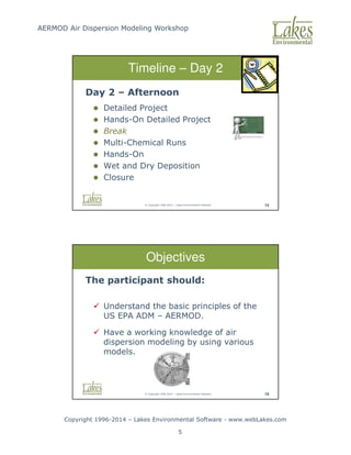 AERMOD Air Dispersion Modeling Workshop
Copyright 1996-2014 – Lakes Environmental Software - www.webLakes.com
5
© Copyright 1996-2014 – Lakes Environmental Software 14
Timeline – Day 2
Day 2 – Afternoon
 Detailed Project
 Hands-On Detailed Project
 Break
 Multi-Chemical Runs
 Hands-On
 Wet and Dry Deposition
 Closure
© Copyright 1996-2014 – Lakes Environmental Software 19
Objectives
The participant should:
 Understand the basic principles of the
US EPA ADM – AERMOD.
 Have a working knowledge of air
dispersion modeling by using various
models.
 
