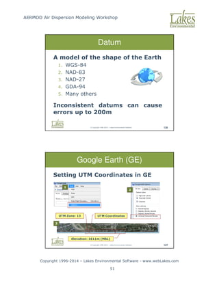 AERMOD Air Dispersion Modeling Workshop
Copyright 1996-2014 – Lakes Environmental Software - www.webLakes.com
51
© Copyright 1996-2014 – Lakes Environmental Software 126
Datum
A model of the shape of the Earth
1. WGS-84
2. NAD-83
3. NAD-27
4. GDA-94
5. Many others
Inconsistent datums can cause
errors up to 200m
© Copyright 1996-2014 – Lakes Environmental Software 127
Google Earth (GE)
Setting UTM Coordinates in GE
1
2
UTM Zone: 13 UTM Coordinates
Elevation: 1611m (MSL)
3
 