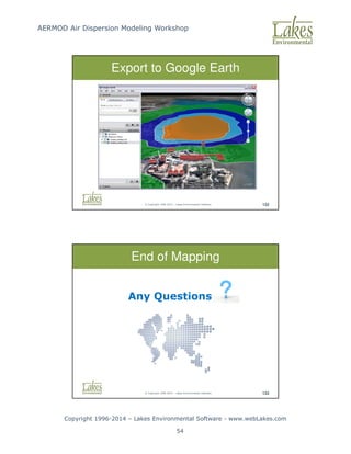 AERMOD Air Dispersion Modeling Workshop
Copyright 1996-2014 – Lakes Environmental Software - www.webLakes.com
54
© Copyright 1996-2014 – Lakes Environmental Software 132
Export to Google Earth
© Copyright 1996-2014 – Lakes Environmental Software 133
End of Mapping
Any Questions
 