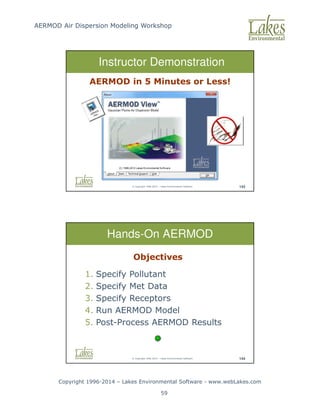 AERMOD Air Dispersion Modeling Workshop
Copyright 1996-2014 – Lakes Environmental Software - www.webLakes.com
59
© Copyright 1996-2014 – Lakes Environmental Software 143
Instructor Demonstration
AERMOD in 5 Minutes or Less!
© Copyright 1996-2014 – Lakes Environmental Software 144
Hands-On AERMOD
Objectives
1. Specify Pollutant
2. Specify Met Data
3. Specify Receptors
4. Run AERMOD Model
5. Post-Process AERMOD Results
 