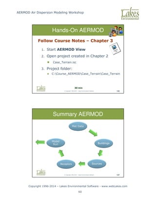 AERMOD Air Dispersion Modeling Workshop
Copyright 1996-2014 – Lakes Environmental Software - www.webLakes.com
60
© Copyright 1996-2014 – Lakes Environmental Software 145
Follow Course Notes – Chapter 3
1. Start AERMOD View
2. Open project created in Chapter 2
 Case_Terrain.isc
3. Project folder:
 C:Course_AERMODCase_TerrainCase_Terrain
Hands-On AERMOD
30 min
© Copyright 1996-2014 – Lakes Environmental Software 147
Summary AERMOD
Met Data
Buildings
Sources
Receptors
Model
Run
 
