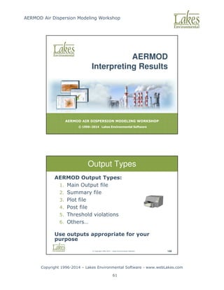 AERMOD Air Dispersion Modeling Workshop
Copyright 1996-2014 – Lakes Environmental Software - www.webLakes.com
61
AERMOD AIR DISPERSION MODELING WORKSHOP
© 1996–2014 Lakes Environmental Software
AERMOD
Interpreting Results
© Copyright 1996-2014 – Lakes Environmental Software 149
Output Types
AERMOD Output Types:
1. Main Output file
2. Summary file
3. Plot file
4. Post file
5. Threshold violations
6. Others…
Use outputs appropriate for your
purpose
 