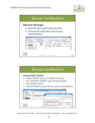 AERMOD Air Dispersion Modeling Workshop
Copyright 1996-2014 – Lakes Environmental Software - www.webLakes.com
66
© Copyright 1996-2014 – Lakes Environmental Software 158
Source Contributions
Source Groups
 Identify the significant sources
 Determine individual and group
contributions
© Copyright 1996-2014 – Lakes Environmental Software 159
Source Contributions
Using EVENT Model
1. Select EVENT option in Control Pathway
2. Run AERMOD (EVENT input file generated)
3. Run EVENT model
4. Review EVENT output file for source contributions
 