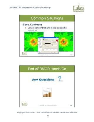 AERMOD Air Dispersion Modeling Workshop
Copyright 1996-2014 – Lakes Environmental Software - www.webLakes.com
69
© Copyright 1996-2014 – Lakes Environmental Software 164
Common Situations
Zero Contours
 Small concentrations need scientific
notation
© Copyright 1996-2014 – Lakes Environmental Software 165
End AERMOD Hands-On
Any Questions
 