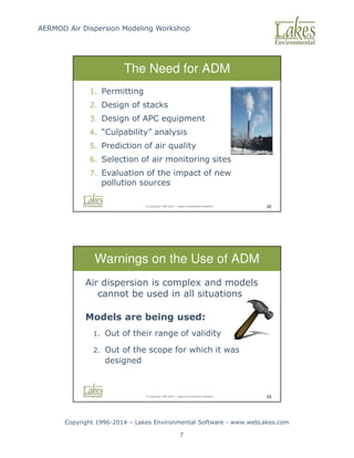 AERMOD Air Dispersion Modeling Workshop
Copyright 1996-2014 – Lakes Environmental Software - www.webLakes.com
7
© Copyright 1996-2014 – Lakes Environmental Software 22
The Need for ADM
1. Permitting
2. Design of stacks
3. Design of APC equipment
4. “Culpability” analysis
5. Prediction of air quality
6. Selection of air monitoring sites
7. Evaluation of the impact of new
pollution sources
© Copyright 1996-2014 – Lakes Environmental Software 23
Warnings on the Use of ADM
Air dispersion is complex and models
cannot be used in all situations
Models are being used:
1. Out of their range of validity
2. Out of the scope for which it was
designed
 