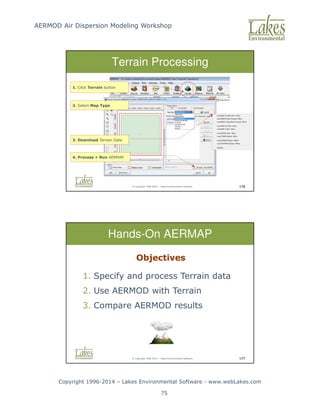 AERMOD Air Dispersion Modeling Workshop
Copyright 1996-2014 – Lakes Environmental Software - www.webLakes.com
75
© Copyright 1996-2014 – Lakes Environmental Software 176
Terrain Processing
1. Click Terrain button
2. Select Map Type
3. Download Terrain Data
4. Process + Run AERMAP
© Copyright 1996-2014 – Lakes Environmental Software 177
Hands-On AERMAP
Objectives
1. Specify and process Terrain data
2. Use AERMOD with Terrain
3. Compare AERMOD results
 