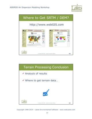 AERMOD Air Dispersion Modeling Workshop
Copyright 1996-2014 – Lakes Environmental Software - www.webLakes.com
77
© Copyright 1996-2014 – Lakes Environmental Software 183
http://www.webGIS.com
Where to Get SRTM / DEM?
© Copyright 1996-2014 – Lakes Environmental Software 184
Terrain Processing Conclusion
 Analysis of results
 Where to get terrain data…
 