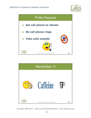 AERMOD Air Dispersion Modeling Workshop
Copyright 1996-2014 – Lakes Environmental Software - www.webLakes.com
89
© Copyright 1996-2014 – Lakes Environmental Software 207
Polite Request
 Set cell phone to vibrate
 No cell phone rings
 Take calls outside
© Copyright 1996-2014 – Lakes Environmental Software 208
Remember !!!
 
