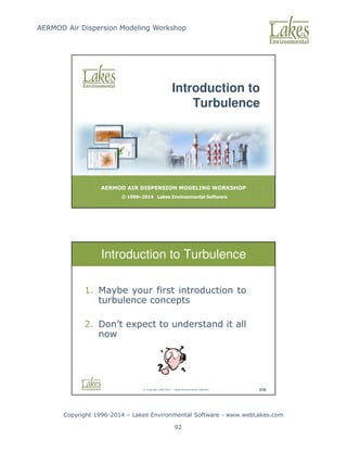 AERMOD Air Dispersion Modeling Workshop
Copyright 1996-2014 – Lakes Environmental Software - www.webLakes.com
92
AERMOD AIR DISPERSION MODELING WORKSHOP
© 1996–2014 Lakes Environmental Software
Introduction to
Turbulence
© Copyright 1996-2014 – Lakes Environmental Software 218
Introduction to Turbulence
1. Maybe your first introduction to
turbulence concepts
2. Don’t expect to understand it all
now
 