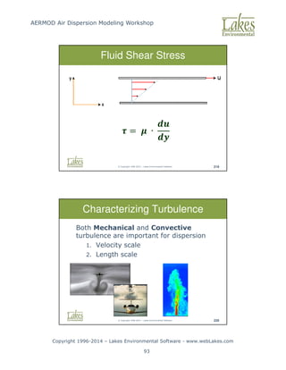 AERMOD Air Dispersion Modeling Workshop
Copyright 1996-2014 – Lakes Environmental Software - www.webLakes.com
93
© Copyright 1996-2014 – Lakes Environmental Software 219
Fluid Shear Stress
 =  ∙


© Copyright 1996-2014 – Lakes Environmental Software 220
Characterizing Turbulence
Both Mechanical and Convective
turbulence are important for dispersion
1. Velocity scale
2. Length scale
 