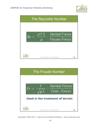 AERMOD Air Dispersion Modeling Workshop
Copyright 1996-2014 – Lakes Environmental Software - www.webLakes.com
95
© Copyright 1996-2014 – Lakes Environmental Software 223
The Reynolds Number
© Copyright 1996-2014 – Lakes Environmental Software 224
The Froude Number
Used in the treatment of terrain
 