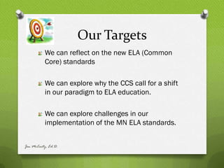 Our Targets
          We can reflect on the new ELA (Common
          Core) standards

          We can explore why the CCS call for a shift
          in our paradigm to ELA education.

          We can explore challenges in our
          implementation of the MN ELA standards.


Jen McCarty, Ed.D.
 