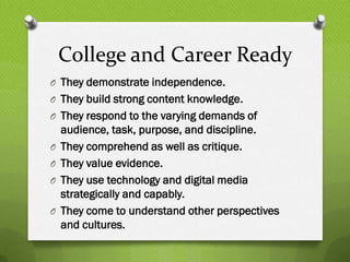College and Career Ready
O They demonstrate independence.
O They build strong content knowledge.
O They respond to the varying demands of
    audience, task, purpose, and discipline.
O   They comprehend as well as critique.
O   They value evidence.
O   They use technology and digital media
    strategically and capably.
O   They come to understand other perspectives
    and cultures.
 
