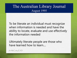 The Australian Library Journal
                     August 1995



To be literate an individual must recognize
when information is needed and have the
ability to locate, evaluate and use effectively
the information needed

Ultimately literate people are those who
have learned how to learn....
Jen McCarty, Ed.D.
 