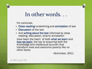 In other words. . .
      For centuries,
     O Close reading/underlining and annotation of text
     O Discussion of the text
     O And writing about the text informed by close
        reading, discussion, and/or annotation
      have been the heart of both what we learn and
      how we learn, the key to acquiring both the
      knowledge and intellectual acumen that
      transform lives and overcome poverty like no
      other factor.
                                     ~Schmoker, 2011

Jen McCarty, Ed.D.
 