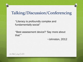 Talking/Discussion/Conferencing
       “Literacy is profoundly complex and
       fundamentally social”

       “Best assessment device? „Say more about
       that‟”
                                 ~Johnston, 2012




Jen McCarty, Ed.D.
 