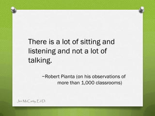 There is a lot of sitting and
      listening and not a lot of
      talking.
               ~Robert Pianta (on his observations of
                     more than 1,000 classrooms)


Jen McCarty, Ed.D.
 