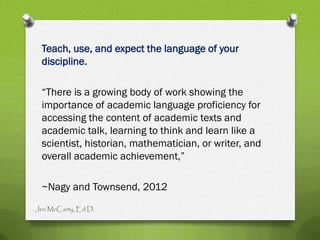 Teach, use, and expect the language of your
 discipline.

 “There is a growing body of work showing the
 importance of academic language proficiency for
 accessing the content of academic texts and
 academic talk, learning to think and learn like a
 scientist, historian, mathematician, or writer, and
 overall academic achievement,”

 ~Nagy and Townsend, 2012
Jen McCarty, Ed.D.
 