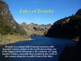 Lakes of Ecuador

Ecuador is a country full of natural resources with
beautiful scenery, unique in the world. but perhaps one
of the biggest tourist attractions is the existence of a large
number of lakes, especially those located in the north of
the country along the so-called 'route of the lakes'.

 