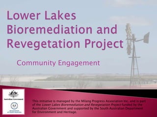 Community Engagement




   This initiative is managed by the Milang Progress Association Inc. and is part
   of the Lower Lakes Bioremediation and Revegetation Project funded by the
   Australian Government and supported by the South Australian Department
   for Environment and Heritage.
 