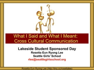 What I Said and What I Meant:
Cross Cultural Communication
 Lakeside Student Sponsored Day
            Rosetta Eun Ryong Lee
             Seattle Girls’ School
         rlee@seattlegirlsschool.org


   Rosetta Eun Ryong Lee (http://tiny.cc/rosettalee)
 