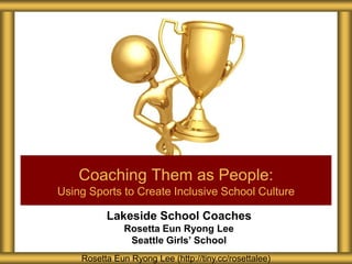 Lakeside School Coaches
Rosetta Eun Ryong Lee
Seattle Girls’ School
Coaching Them as People:
Using Sports to Create Inclusive School Culture
Rosetta Eun Ryong Lee (http://tiny.cc/rosettalee)
 