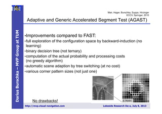 DariusBurschka–MVPGroupatTUM
http://mvp.visual-navigation.com Lakeside Research Days, July 8, 2013
Adaptive and Generic Accelerated Segment Test (AGAST)
9
• Improvements compared to FAST:
• full exploration of the configuration space by backward-induction (no
learning)
• binary decision tree (not ternary)
• computation of the actual probability and processing costs
(no greedy algorithm)
• automatic scene adaption by tree switching (at no cost)
• various corner pattern sizes (not just one)
No drawbacks!
Mair, Hager, Burschka, Suppa, Hirzinger
ECCV, Springer, 2010
E. Rosten
 