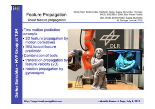DariusBurschka–MVPGroupatTUM
http://mvp.visual-navigation.com Lakeside Research Days, July 8, 2013
Feature Propagation
Ø Two motion prediction
concepts
•  2D feature propagation by
motion derivatives
•  IMU-based feature
prediction
Ø Combination of both:
•  translation propagation by
feature velocity (2D)
•  rotation propagation by
gyroscopes
linear feature propagation
Strobl, Mair, Bodenmüller, Kielhofer, Sepp, Suppa, Burschka, Hirzinger
IROS, IEEE/RSJ, 2009, Best Paper Finalist
Mair, Strobl, Bodenmüller, Suppa, Burschka
KI, Springer Journal, 2010
 
