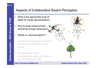 DariusBurschka–MVPGroupatTUM
http://mvp.visual-navigation.com Lakeside Research Days, July 8, 2013
Aspects of Collaborative Swarm Perception
4 Darius Burschka
Fig. 2. Collaborative 3D reconstruction from 2 independently moving cameras.
directional system with a large ﬁeld of view.
We decided to use omnidirectional systems in-
stead of ﬁsh-lens cameras, because their single view-
point property [2] is essential for our combined
localization and reconstruction approach (Fig. 3).
ep2008
•  What is the appropriate level of
detail for model representation?
•  How to boost measurement
sensitivity at large distances?
•  Global vs. local perception?
•  Increase the exploration speed by
sharing the exploration of free
space
•  Completeness of the
instantaneous scene perception –
true 3D instead of 2.5D
 
