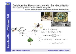 DariusBurschka–MVPGroupatTUM
http://mvp.visual-navigation.com Lakeside Research Days, July 8, 2013
Collaborative Reconstruction with Self-Localization
(CVPR Workshop on Vision in Action: Efficient strategies for
cognitive agents in complex environments, Marseille : France (2008))
4 Darius Burschka
Fig. 2. Collaborative 3D reconstruction from 2 independently moving cameras.
directional system with a large ﬁeld of view.
We decided to use omnidirectional systems in-
stead of ﬁsh-lens cameras, because their single view-
point property [2] is essential for our combined
localization and reconstruction approach (Fig. 3).
This property allows an easy recovery of the viewing
angle of the virtual camera with the focal point F
(Fig. 3) directly from the image coordinates (ui, νi).
A standard perspective camera can be mapped on
1-30Sep2008
in [3]. The original approach relied on an essential method to initialize the
3D structure in the world. Our system gives a more robust initialization method
minimizing the image error directly. The limited space of this paper does not
allow a detailed description of this part of the system. The recursive approach
from [3] is used to maintain the radial distance λx.
3 Results
Our ﬂying systems use omnidirectional mirrors like the one depicted in Fig. 6
Fig. 6. Flying agent equipped with an omnidirectional sensor pointing upwards.
We tested the system on several indoor and outdoor sequences with two cam-
eras observing the world through diﬀerent sized planar mirrors (Fig. 4) using a
Linux laptop computer with a 1.2 GHz Pentium Centrino processor. The system
was equipped with 1GB RAM and was operating two Firewire cameras with
standard PAL resolution of 768x576.
3.1 Accuracy of the Estimation of Extrinsic Parameters
We used the system to estimate the extrinsic motion parameters and achieved
results comparable with the extrinsic camera calibration results. We veriﬁed
the parameters by applying them to the 3D reconstruction process in (5) and
achieved measurement accuracy below the resolution of our test system. This
reconstruction was in the close range of the system which explains the high
inria-00325805,version1-30Sep2008
of the camera f=1) (ui, νi) to
ni =
(ui, νi, 1)T
||(ui, νi, 1)T ||
.
We rely on the fact that each camera can see the partner and the area
wants to reconstruct at the same time.
In our system, Camera 1 observes the position of the focal point F o
era 2 along the vector T , and the point P to be reconstructed along the ve
simultaneously (Fig. 2). The second camera (Camera 2) uses its own coo
frame to reconstruct the same point P along the vector V2. The point P o
by this camera has modiﬁed coordinates [10]:
V2 = R ∗ (V1 + T )
Collaborative Exploration - Vision in Actio
Since we cannot rely on any extrinsic calibration, we perform the c
of the extrinsic parameters directly from the current observation. W
ﬁnd the transformation parameters (R, T) in (3) deﬁning the trans
between the coordinate frames of the two cameras. Each camera deﬁne
coordinate frame.
2.1 3D Reconstruction from Motion Stereo
In our system, the cameras undergo an arbitrary motion (R, T ) whi
in two independent observations (n1, n2) of a point P. The equation (
written using (2) as
λ2n2 = R ∗ (λ1n1 + T ).
We need to ﬁnd the radial distances (λ1, λ2) along the incoming rays to
the 3D coordinates of the point. We can ﬁnd it by re-writing (4) to
(−Rn1, n2)
λ1
λ2
= R · T
λ1
λ2
= (−Rn1, n2)
−∗
· R · T = D−∗
· R · T
We use in (5) the pseudo inverse matrix D−∗
to solve for the two unk
Collaborative Exploration - Vision in Action
Since we cannot rely on any extrinsic calibration, we perform the calibrat
of the extrinsic parameters directly from the current observation. We need
ﬁnd the transformation parameters (R, T) in (3) deﬁning the transformat
between the coordinate frames of the two cameras. Each camera deﬁnes its o
coordinate frame.
2.1 3D Reconstruction from Motion Stereo
In our system, the cameras undergo an arbitrary motion (R, T ) which resu
in two independent observations (n1, n2) of a point P. The equation (3) can
written using (2) as
λ2n2 = R ∗ (λ1n1 + T ).
We need to ﬁnd the radial distances (λ1, λ2) along the incoming rays to estim
the 3D coordinates of the point. We can ﬁnd it by re-writing (4) to
(−Rn1, n2)
λ1
λ2
= R · T
λ1
λ2
= (−Rn1, n2)
−∗
· R · T = D−∗
· R · T
We use in (5) the pseudo inverse matrix D−∗
to solve for the two unknown
dial distances (λ1, λ2). A pseudo-inverse matrix to D can be calculated accord
to
D−∗
= (DT
· D)−1
· DT
.
The pseudo-inverse operation ﬁnds a least square approximation satisfying
overdetermined set of three equations with two unknowns (λ , λ ) in (5). D
1-30Sep2008
Collaborative Exploration - Vision in Action
Since we cannot rely on any extrinsic calibration, we perform the calibr
of the extrinsic parameters directly from the current observation. We nee
ﬁnd the transformation parameters (R, T) in (3) deﬁning the transform
between the coordinate frames of the two cameras. Each camera deﬁnes its
coordinate frame.
2.1 3D Reconstruction from Motion Stereo
In our system, the cameras undergo an arbitrary motion (R, T ) which re
in two independent observations (n1, n2) of a point P. The equation (3) ca
written using (2) as
λ2n2 = R ∗ (λ1n1 + T ).
We need to ﬁnd the radial distances (λ1, λ2) along the incoming rays to esti
the 3D coordinates of the point. We can ﬁnd it by re-writing (4) to
(−Rn1, n2)
λ1
λ2
= R · T
λ1
λ2
= (−Rn1, n2)
−∗
· R · T = D−∗
· R · T
We use in (5) the pseudo inverse matrix D−∗
to solve for the two unknow
dial distances (λ1, λ2). A pseudo-inverse matrix to D can be calculated acco
to
D−∗
= (DT
· D)−1
· DT
.
The pseudo-inverse operation ﬁnds a least square approximation satisfyin
overdetermined set of three equations with two unknowns (λ1, λ2) in (5).
to calibration and detection errors, the two lines V1 and V2 in Fig. 2 do
necessarily intersect. Equation (5) calculates the position of the point a
each line closest to the other line.
5,version1-30Sep2008
 