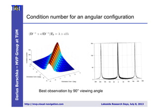 DariusBurschka–MVPGroupatTUM
http://mvp.visual-navigation.com Lakeside Research Days, July 8, 2013
Condition number for an angular configuration
The relative error in the solution caused by perturbations of parameters can
stimated from the condition number of the pseudo-inverse matrix D−∗
. The
dition number is the ratio between the largest and the smallest singular value
his matrix [4].
The condition number estimates the sensitivity of the solution of a linear
braic system to variations of parameters in matrix D−∗
and in the measure-
t vector T .
Consider the equation system with perturbations in matrix D−∗
and vec-
T :
(D−∗
+ δD−∗
)Tb = λ + δλ (8)
The relative error in the solution caused by perturbations of parameters can
stimated by the following inequality using the condition number κ calculated
D−∗
(see [7]):
||T − Tb||
||T ||
≤ κ
||δD−∗
||
||D−∗||
+
||δλ||
||λ||
+ O( 2
) (9)
Therefore, the relative error in solution λ can be as large as condition num-
times the relative error in D−∗
and T . The condition number together with
singular values of the matrix D−∗
describe the sensitivity of the system
hanges in the input parameters. Small condition numbers describe systems
small sensitivity to errors compared to large condition numbers that suggest
llel direction of the measured direction vectors (n1, n2). A quantitative eval-
on of this result can be found in Section 3.2. We use the condition number of
matrix D−∗
as a metric to evaluate the quality of the resulting conﬁguration
he two cameras. We can move the cameras for a given region of interest to
nﬁguration with a small condition number ensuring high accuracy of the
nstructed coordinates.
f we know the extrinsic motion parameters (R, T ), e.g. from a calibration
ess, then equation (5) allows to estimate directly the 3D position of an ob-
The collaborative exploration approach allows us to move the cameras
desired position to establish the best sensitivity and the highest robustn
errors in the parameter estimation. We mentioned already in section 2.1
the sensitivity of the reconstruction result (5) to parameter errors depen
the relative orientation of the reconstructing cameras (Fig. 8).
−5
−3
−1
1
3
5
7
−5
0
5
−5
0
5
0
50
100
150
Orientation Cam 1 [deg]
Orientation Cam 2 [deg]
Conditionnumber
Fig. 8. (left) The condition number of the 3D reconstruction is dependent o
relative orientation of the corresponding direction vectors V1, V2 in Fig. 2 obser
point;(right) a minimal condition number corresponds to a diﬀerence in the v
Best observation by 90° viewing angle
 