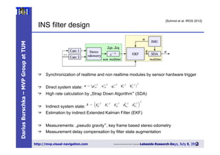 DariusBurschka–MVPGroupatTUM
http://mvp.visual-navigation.com Lakeside Research Days, July 8, 20132
5
Towards Autonomous MAV Exploration in Cluttered Indoor and Outdoor Environments > Korbinian Schmid > 28/06/2013
Slide
INS filter design
25
[Schmid et al. IROS 2012]
"   Synchronization of realtime and non realtime modules by sensor hardware trigger
"   Direct system state:
"   High rate calculation by „Strap Down Algorithm“ (SDA)
"   Indirect system state:
"   Estimation by indirect Extended Kalman Filter (EKF)
"   Measurements: „pseudo gravity“, key frame based stereo odometry
"   Measurement delay compensation by filter state augmentation
 