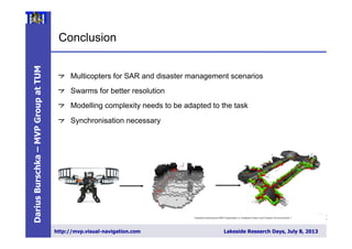 DariusBurschka–MVPGroupatTUM
http://mvp.visual-navigation.com Lakeside Research Days, July 8, 2013
3
1
" Multicopters for SAR and disaster management scenarios
"  Swarms for better resolution
" Modelling complexity needs to be adapted to the task
" Synchronisation necessary
Towards Autonomous MAV Exploration in Cluttered Indoor and Outdoor Environments > Korbinian Schmid > 28/06/2013
Slide
Conclusion
31
 