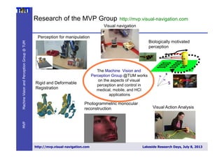 DariusBurschka–MVPGroupatTUM
http://mvp.visual-navigation.com Lakeside Research Days, July 8, 2013
MachineVisionandPerceptionGroup@TUMMVP
Research of the MVP Group http://mvp.visual-navigation.com
The Machine Vision and
Perception Group @TUM works
on the aspects of visual
perception and control in
medical, mobile, and HCI
applications
Visual navigation
Biologically motivated
perception
Perception for manipulation
Visual Action Analysis
Photogrammetric monocular
reconstruction
Rigid and Deformable
Registration
 