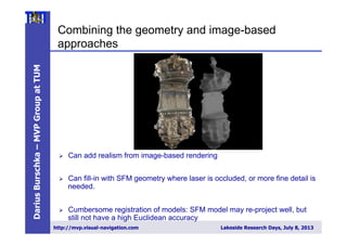 DariusBurschka–MVPGroupatTUM
http://mvp.visual-navigation.com Lakeside Research Days, July 8, 2013
Combining the geometry and image-based
approaches
Ø  Can add realism from image-based rendering
Ø  Can fill-in with SFM geometry where laser is occluded, or more fine detail is
needed.
Ø  Cumbersome registration of models: SFM model may re-project well, but
still not have a high Euclidean accuracy
 