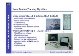 DariusBurschka–MVPGroupatTUM
http://mvp.visual-navigation.com Lakeside Research Days, July 8, 2013
Local Feature Tracking Algorithms
• Image-gradient based à Extended KLT (ExtKLT)
•  patch-based implementation
•  feature propagation
•  corner-binding
+  sub-pixel accuracy
•  algorithm scales bad with number
of features
• Tracking-By-Matching à AGAST tracker
•  AGAST corner detector
•  efficient descriptor
•  high frame-rates (hundrets of
features in a few milliseconds)
+  algorithm scales well with number
of features
•  pixel-accuracy
8
 