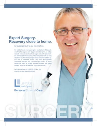 SURGERY
Expert Surgery.
Recovery close to home.
So you can get back to your life in no time.
The best kept secret in surgery is right in your backyard. At Lakeside,
we offer a full range of same-day and general surgeries, as well as
specialty procedures such as hand surgery and joint replacement.
Our experienced team of surgical professionals will be with you every
step of the way, from the pre-surgery consult to recovery to follow-up.
And with a convenient location and warm, family-oriented
atmosphere, your loved ones can be with you as well. All of this
reduces the stress of surgery, improves outcomes, and speeds
recovery...so you can be back home as quickly as possible.
Call Lakeside today at 1-800-252-5374 or visit
us online at www.lakesidehealth.org
 