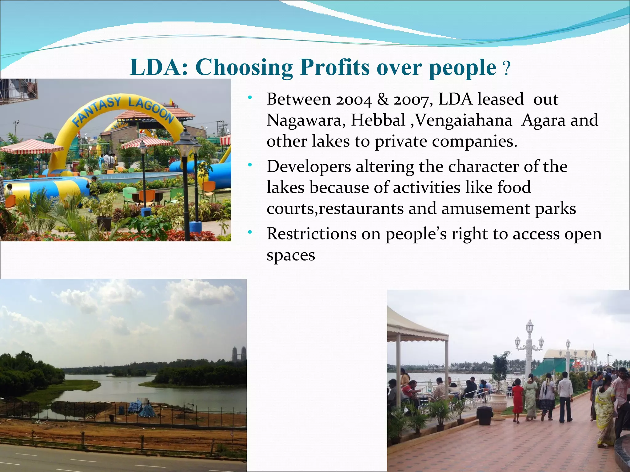 Between 2004 & 2007, LDA  leased  out Nagawara, Hebbal ,Vengaiahana  Agara and other lakes to private companies. Developers altering the character of the lakes because of activities like food courts,restaurants and amusement parks Restrictions on people’s right to access open spaces LDA: Choosing Profits over people  ? 