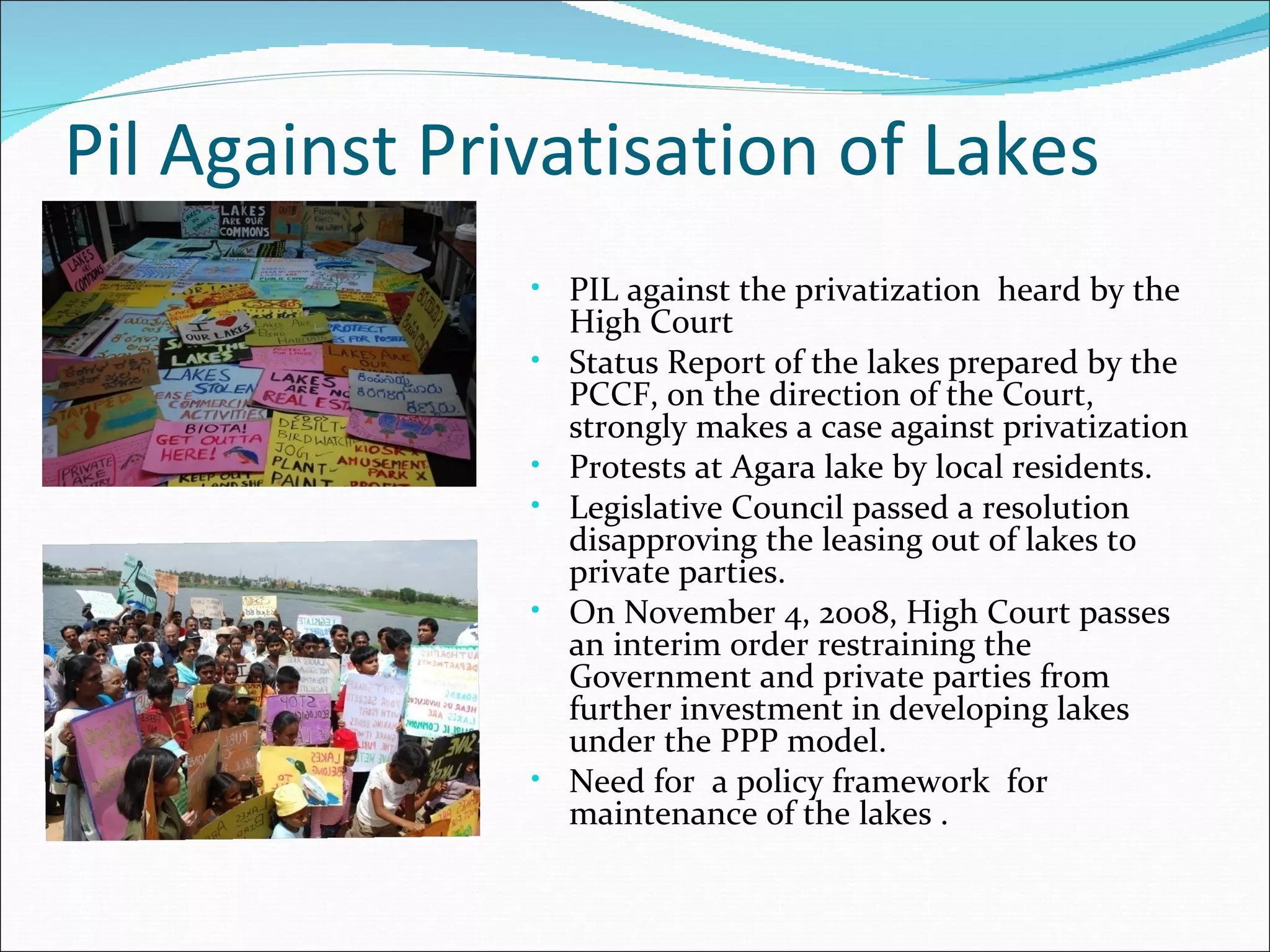 Pil Against Privatisation of Lakes PIL against the privatization  heard by the High Court Status Report of the lakes prepared by the PCCF, on the direction of the Court, strongly makes a case against privatization Protests at Agara lake by local residents. Legislative Council passed a resolution disapproving the leasing out of lakes to private parties. On November 4, 2008, High Court passes an interim order restraining the Government and private parties from further investment in developing lakes under the PPP model. Need for  a policy framework  for maintenance of the lakes . 