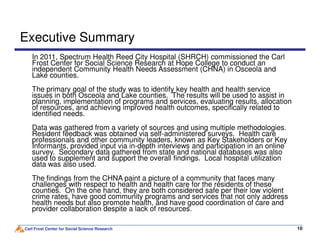 Executive Summary
In 2011, Spectrum Health Reed City Hospital (SHRCH) commissioned the Carl
Frost Center for Social Science Research at Hope College to conduct an
independent Community Health Needs Assessment (CHNA) in Osceola and
Lake counties.
The primary goal of the study was to identify key health and health service
issues in both Osceola and Lake counties. The results will be used to assist in
planning, implementation of programs and services, evaluating results, allocation
of resources, and achieving improved health outcomes, specifically related to
identified needs.
Data was gathered from a variety of sources and using multiple methodologies.
Carl Frost Center for Social Science Research 1010
Data was gathered from a variety of sources and using multiple methodologies.
Resident feedback was obtained via self-administered surveys. Health care
professionals and other community leaders, known as Key Stakeholders or Key
Informants, provided input via in-depth interviews and participation in an online
survey. Secondary data gathered from state and national databases was also
used to supplement and support the overall findings. Local hospital utilization
data was also used.
The findings from the CHNA paint a picture of a community that faces many
challenges with respect to health and health care for the residents of these
counties. On the one hand, they are both considered safe per their low violent
crime rates, have good community programs and services that not only address
health needs but also promote health, and have good coordination of care and
provider collaboration despite a lack of resources.
 