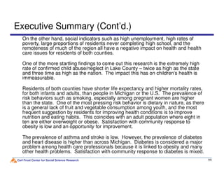 Executive Summary (Cont’d.)
On the other hand, social indicators such as high unemployment, high rates of
poverty, large proportions of residents never completing high school, and the
remoteness of much of the region all have a negative impact on health and health
care issues for residents of both counties.
One of the more startling findings to come out this research is the extremely high
rate of confirmed child abuse/neglect in Lake County – twice as high as the state
and three time as high as the nation. The impact this has on children’s health is
immeasurable.
Residents of both counties have shorter life expectancy and higher mortality rates,
Carl Frost Center for Social Science Research 1111
Residents of both counties have shorter life expectancy and higher mortality rates,
for both infants and adults, than people in Michigan or the U.S. The prevalence of
risk behaviors such as smoking, especially among pregnant women are higher
than the state. One of the most pressing risk behavior is dietary in nature, as there
is a general lack of fruit and vegetable consumption among youth, and the most
frequent suggestion by residents for improving health conditions is to improve
nutrition and eating habits. This coincides with an adult population where eight in
ten are either overweight or obese. Satisfaction with community response to
obesity is low and an opportunity for improvement.
The prevalence of asthma and stroke is low. However, the prevalence of diabetes
and heart disease is higher than across Michigan. Diabetes is considered a major
problem among health care professionals because it is linked to obesity and many
other health problems. Satisfaction with community response to diabetes is mixed.
 