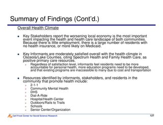Summary of Findings (Cont’d.)
Overall Health Climate
Key Stakeholders report the worsening local economy is the most important
event impacting the health and health care landscape of both communities.
Because there is little employment, there is a large number of residents with
no health insurance, or more likely on Medicaid.
Key Informants are moderately satisfied overall with the health climate in
Osceola/Lake Counties, citing Spectrum Health and Family Health Care, as
positive primary care resources.
Regardless of satisfaction level, informants feel residents need to be more
Carl Frost Center for Social Science Research 127127
positive primary care resources.
Regardless of satisfaction level, informants feel residents need to be more
accountable for personal health, more education programs need to be developed,
and that existing programs are inaccessible to many due to cost and transportation
Resources identified by informants, stakeholders, and residents in the
community that promote health include:
2-1-1
Community Mental Health
DHS
Dial-A-Ride
Hospital/Health Center
Outdoors/Rails to Trails
Schools
Senior Center/Organization
 